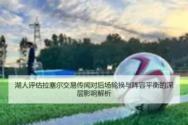 湖人评估拉塞尔交易传闻对后场轮换与阵容平衡的深层影响解析